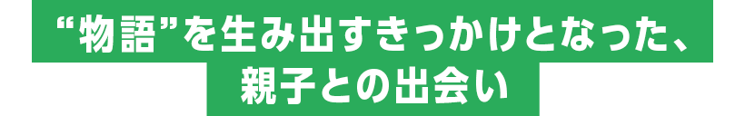 “物語”を生み出すきっかけとなった、親子との出会い