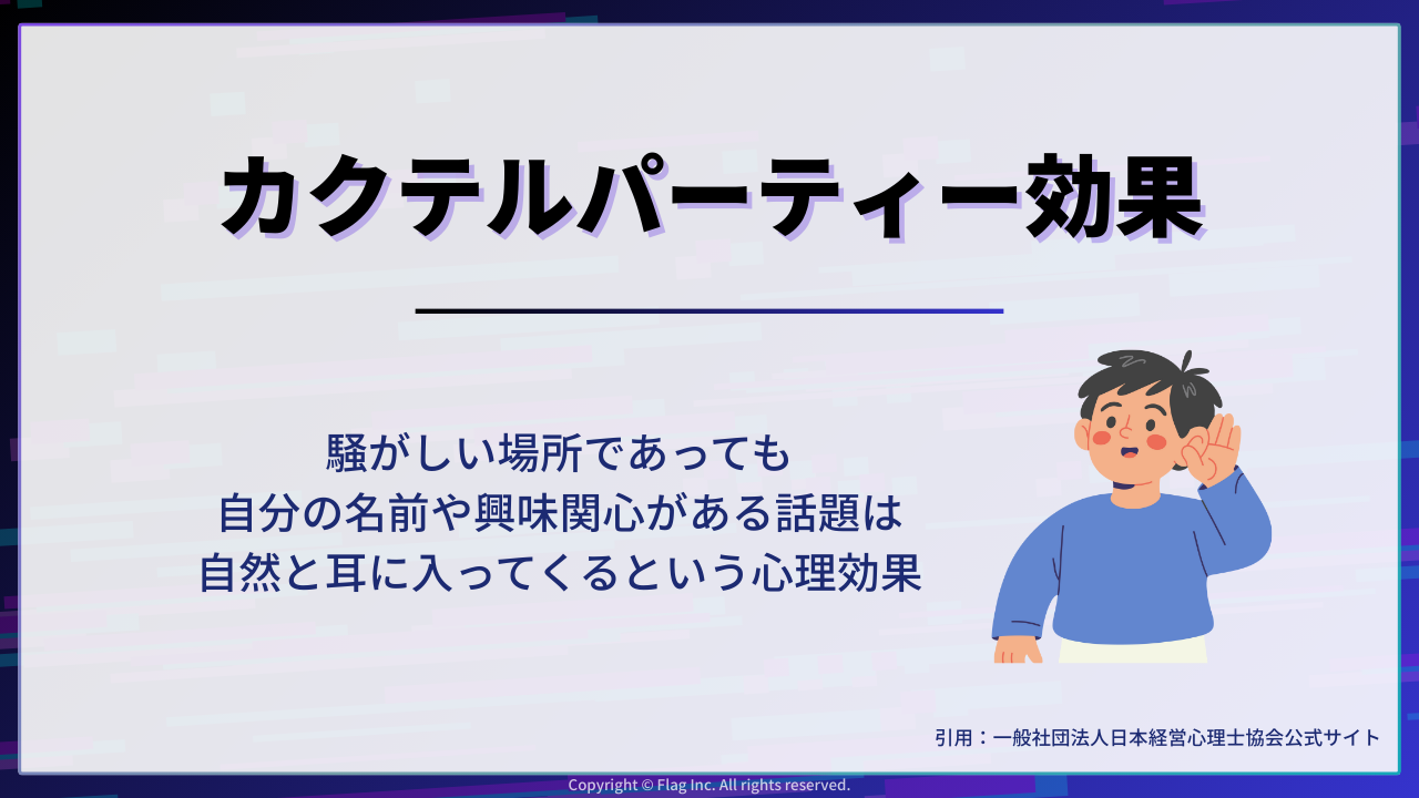 「カクテルパーティー効果」とは、騒がしい場所であっても、自分の耳や興味関心がある話題は自然と耳に入ってくるという心理現象を指す。