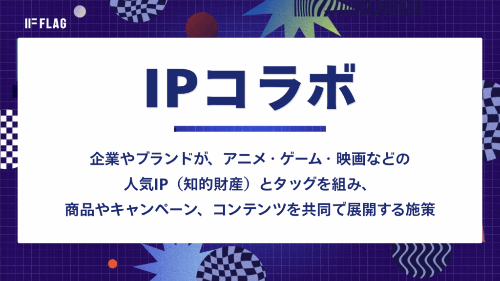 IPコラボについて解説した画像。IPコラボとは、企業やブランドが、アニメ・ゲーム・映画などの人気IP(知的財産)とタッグを組み、商品やキャンペーン、コンテンツを共同で展開する施策を指す。